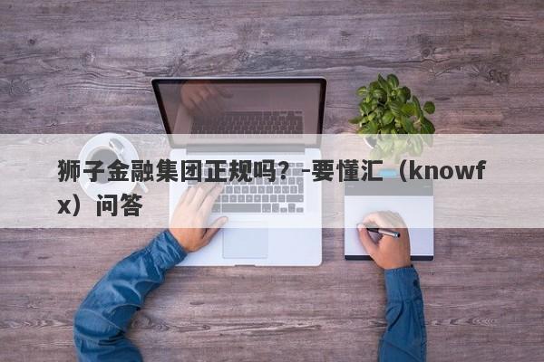 狮子金融集团正规吗？-要懂汇（knowfx）问答