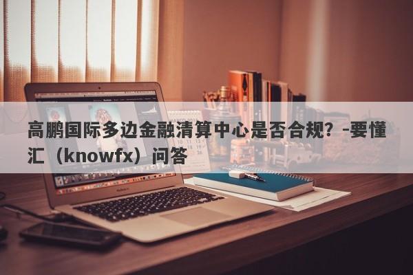 高鹏国际多边金融清算中心是否合规？-要懂汇（knowfx）问答