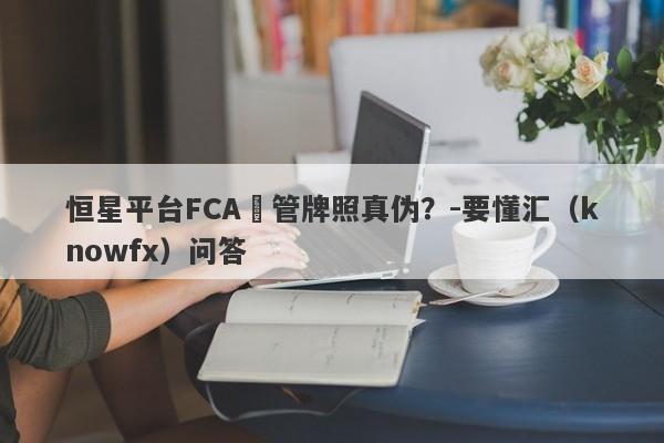 恒星平台FCA監管牌照真伪？-要懂汇（knowfx）问答