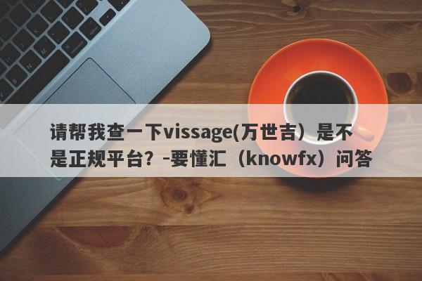 请帮我查一下vissage(万世吉）是不是正规平台？-要懂汇（knowfx）问答