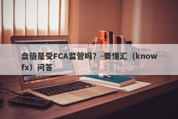 盘倍是受FCA监管吗？-要懂汇（knowfx）问答