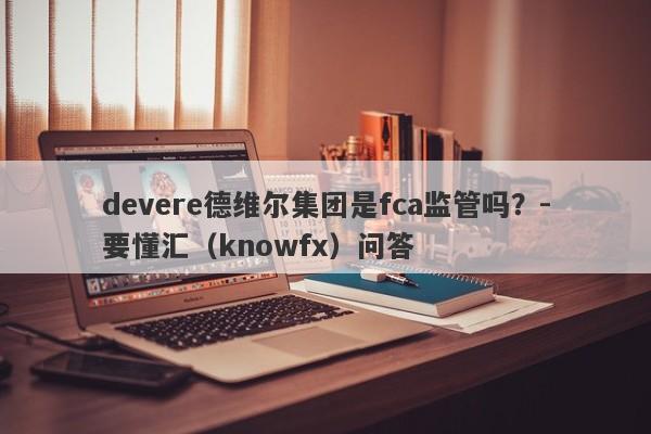 devere德维尔集团是fca监管吗？-要懂汇（knowfx）问答