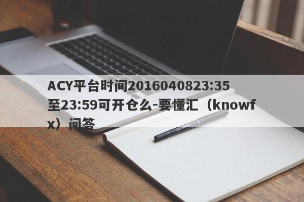 ACY平台时间2016040823:35至23:59可开仓么-要懂汇（knowfx）问答