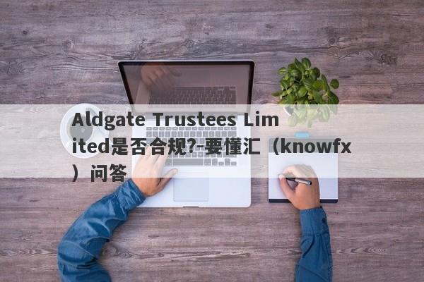 Aldgate Trustees Limited是否合规?-要懂汇（knowfx）问答