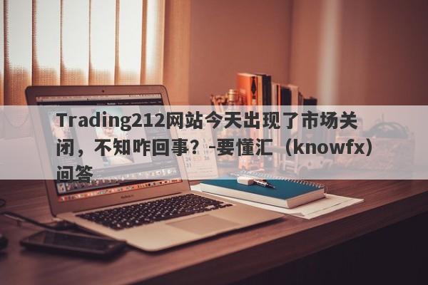 Trading212网站今天出现了市场关闭，不知咋回事？-要懂汇（knowfx）问答