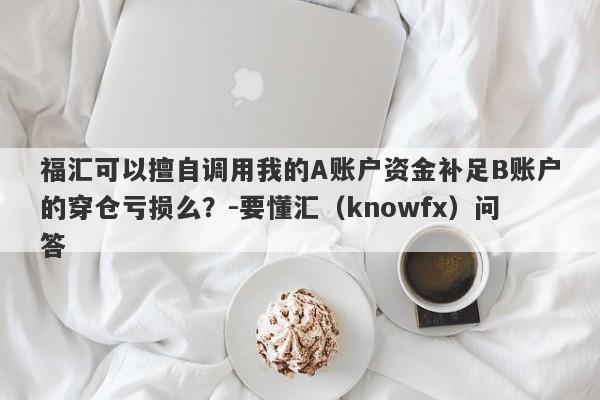 福汇可以擅自调用我的A账户资金补足B账户的穿仓亏损么？-要懂汇（knowfx）问答