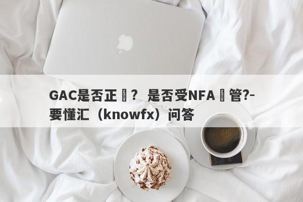 GAC是否正規?  是否受NFA監管?-要懂汇（knowfx）问答