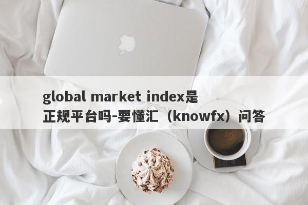 global market index是正规平台吗-要懂汇（knowfx）问答