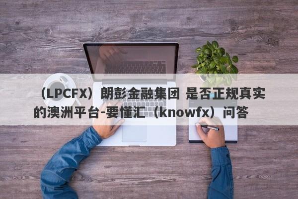 （LPCFX）朗彭金融集团 是否正规真实的澳洲平台-要懂汇（knowfx）问答