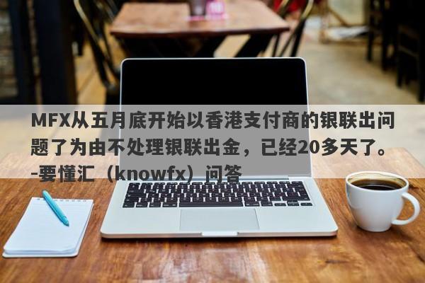 MFX从五月底开始以香港支付商的银联出问题了为由不处理银联出金，已经20多天了。-要懂汇（knowfx）问答