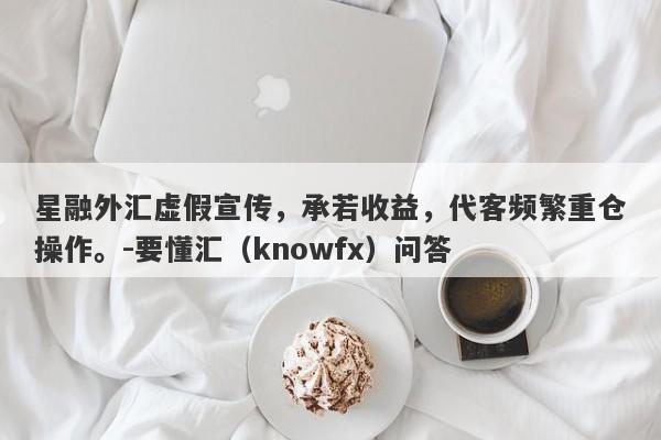 星融外汇虚假宣传，承若收益，代客频繁重仓操作。-要懂汇（knowfx）问答