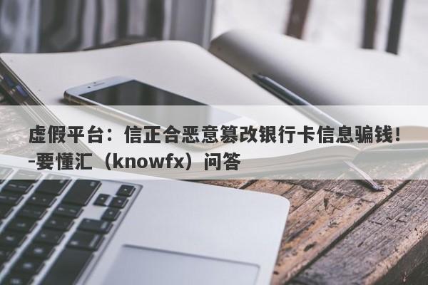 虚假平台：信正合恶意篡改银行卡信息骗钱！-要懂汇（knowfx）问答