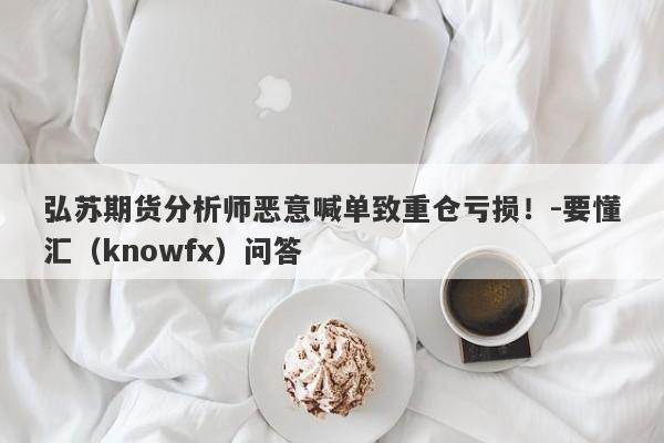 弘苏期货分析师恶意喊单致重仓亏损！-要懂汇（knowfx）问答