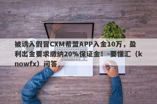 被诱入假冒CXM希盟APP入金10万，盈利出金要求缴纳20%保证金！-要懂汇（knowfx）问答