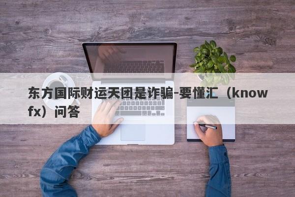 东方国际财运天团是诈骗-要懂汇（knowfx）问答