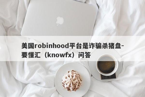 美国robinhood平台是诈骗杀猪盘-要懂汇（knowfx）问答