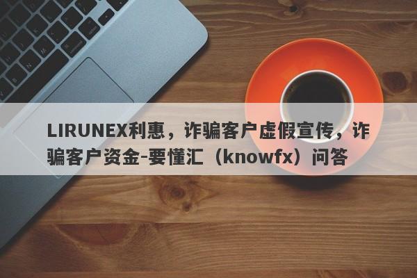 LIRUNEX利惠，诈骗客户虚假宣传，诈骗客户资金-要懂汇（knowfx）问答