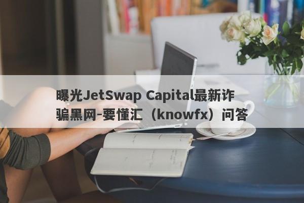 曝光JetSwap Capital最新诈骗黑网-要懂汇（knowfx）问答