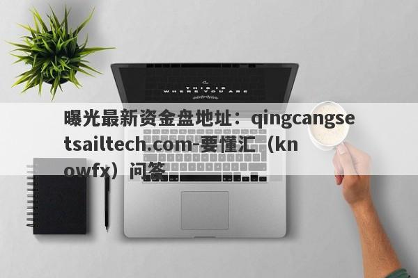 曝光最新资金盘地址：qingcangsetsailtech.com-要懂汇（knowfx）问答