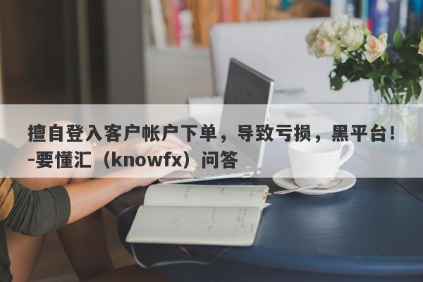 擅自登入客户帐户下单，导致亏损，黑平台！-要懂汇（knowfx）问答