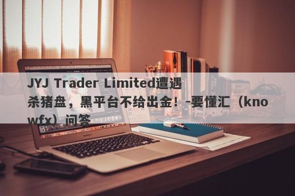 JYJ Trader Limited遭遇杀猪盘，黑平台不给出金！-要懂汇（knowfx）问答