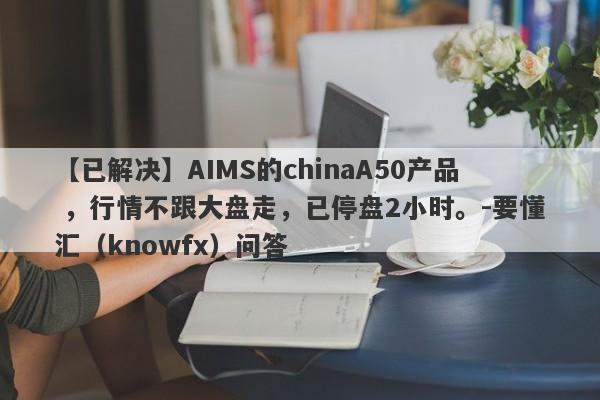 【已解决】AIMS的chinaA50产品 ，行情不跟大盘走，已停盘2小时。-要懂汇（knowfx）问答