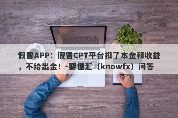 假冒APP：假冒CPT平台扣了本金和收益，不给出金！-要懂汇（knowfx）问答