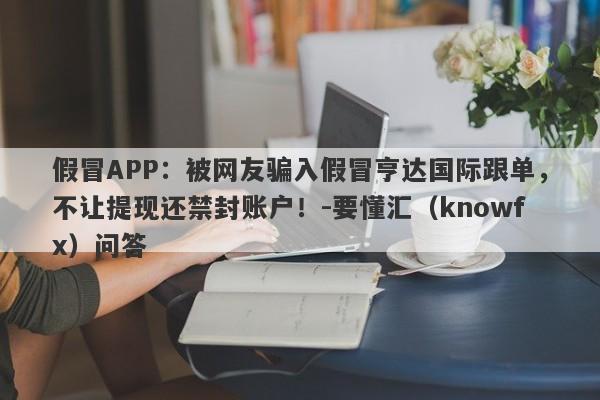 假冒APP：被网友骗入假冒亨达国际跟单，不让提现还禁封账户！-要懂汇（knowfx）问答