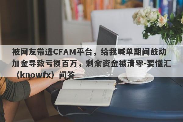 被网友带进CFAM平台，给我喊单期间鼓动加金导致亏损百万，剩余资金被清零-要懂汇（knowfx）问答