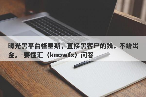 曝光黑平台格里斯，直接黑客户的钱，不给出金。-要懂汇（knowfx）问答