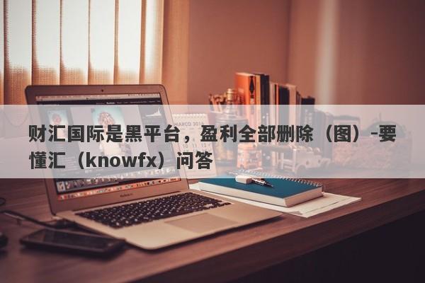 财汇国际是黑平台，盈利全部删除（图）-要懂汇（knowfx）问答