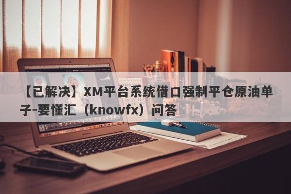 【已解决】XM平台系统借口强制平仓原油单子-要懂汇（knowfx）问答