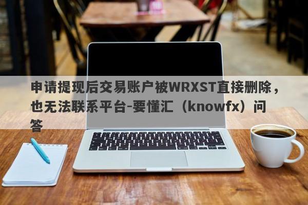 申请提现后交易账户被WRXST直接删除，也无法联系平台-要懂汇（knowfx）问答