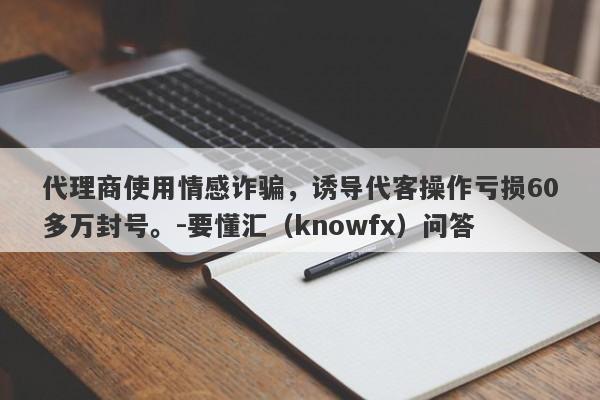 代理商使用情感诈骗，诱导代客操作亏损60多万封号。-要懂汇（knowfx）问答