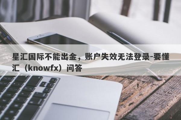 星汇国际不能出金，账户失效无法登录-要懂汇（knowfx）问答