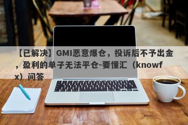 【已解决】GMI恶意爆仓，投诉后不予出金，盈利的单子无法平仓-要懂汇（knowfx）问答