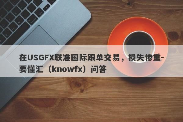 在USGFX联准国际跟单交易，损失惨重-要懂汇（knowfx）问答