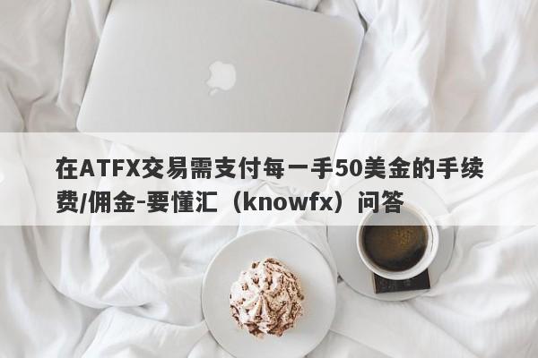 在ATFX交易需支付每一手50美金的手续费/佣金-要懂汇（knowfx）问答