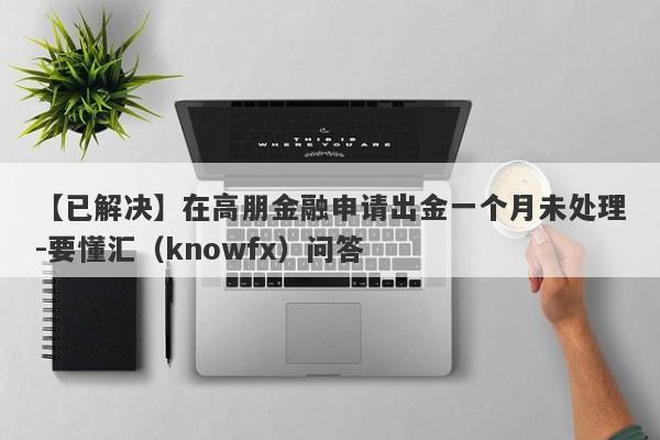 【已解决】在高朋金融申请出金一个月未处理-要懂汇（knowfx）问答