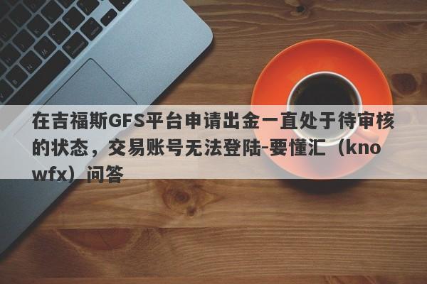 在吉福斯GFS平台申请出金一直处于待审核的状态，交易账号无法登陆-要懂汇（knowfx）问答