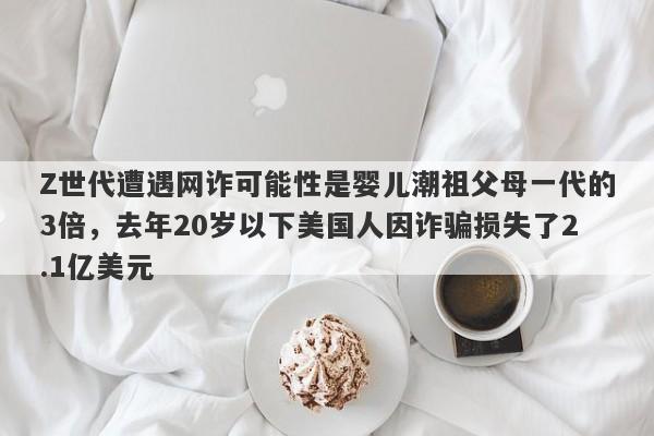 Z世代遭遇网诈可能性是婴儿潮祖父母一代的3倍，去年20岁以下美国人因诈骗损失了2.1亿美元