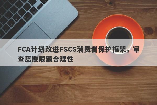 FCA计划改进FSCS消费者保护框架，审查赔偿限额合理性