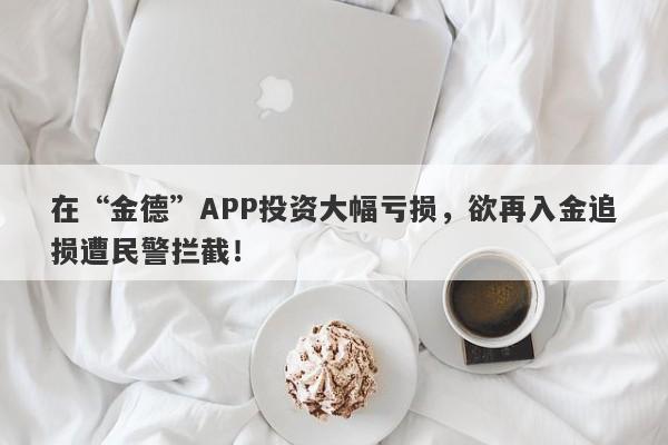 在“金德”APP投资大幅亏损，欲再入金追损遭民警拦截！