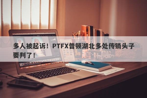 多人被起诉！PTFX普顿湖北多处传销头子要判了！