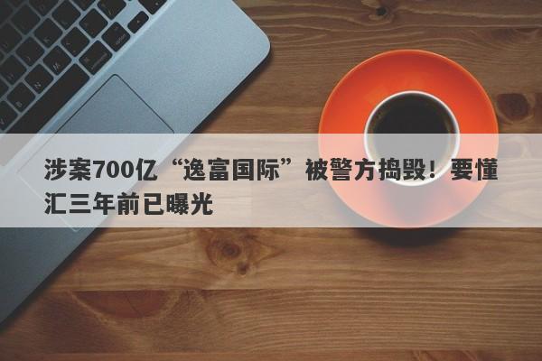 涉案700亿“逸富国际”被警方捣毁！要懂汇三年前已曝光