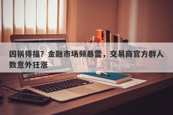 因祸得福？金融市场频暴雷，交易商官方群人数意外狂涨