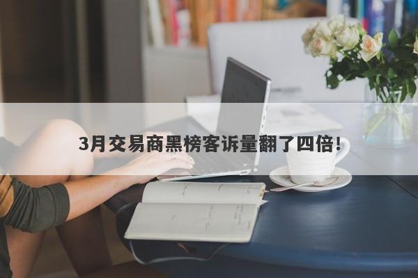 3月交易商黑榜客诉量翻了四倍！