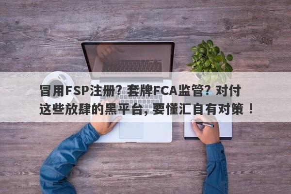 冒用FSP注册? 套牌FCA监管? 对付这些放肆的黑平台, 要懂汇自有对策 !