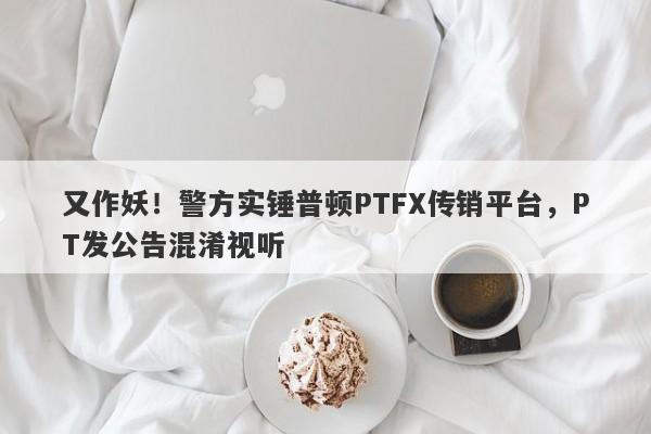 又作妖！警方实锤普顿PTFX传销平台，PT发公告混淆视听