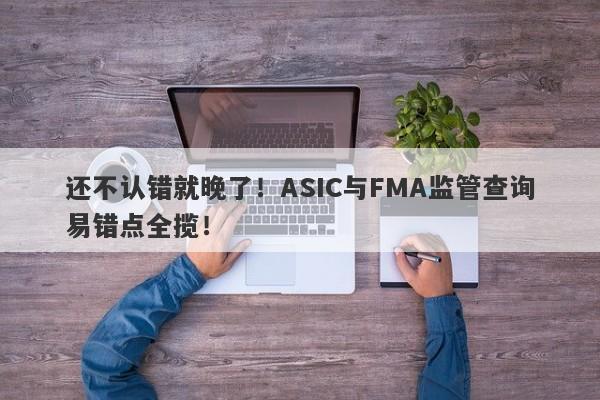 还不认错就晚了！ASIC与FMA监管查询易错点全揽！